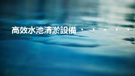 高效水池清淤設備，環(huán)保清潔新選擇！